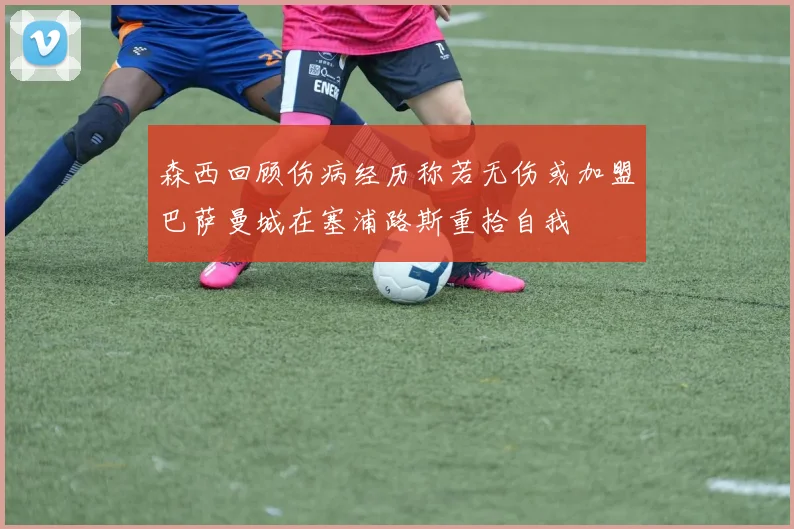 森西回顾伤病经历称若无伤或加盟巴萨曼城在塞浦路斯重拾自我