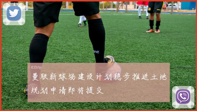 曼联新球场建设计划稳步推进土地规划申请即将提交