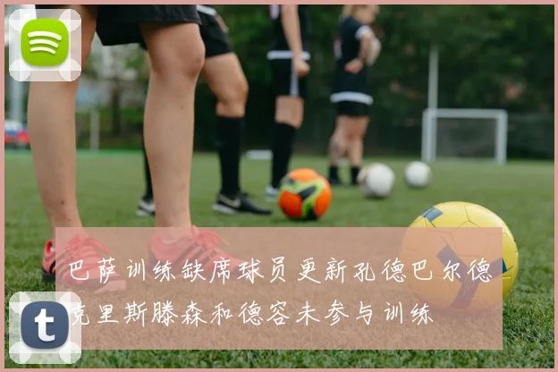 巴萨训练缺席球员更新孔德巴尔德克里斯滕森和德容未参与训练