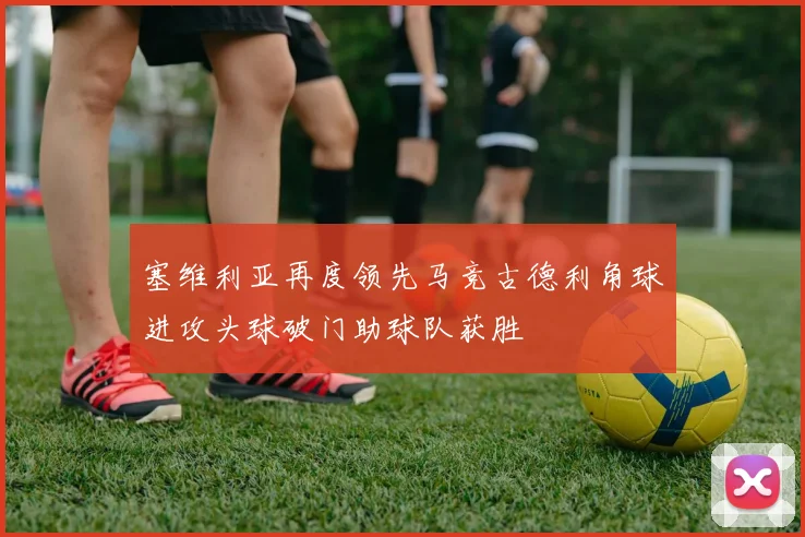 塞维利亚再度领先马竞古德利角球进攻头球破门助球队获胜