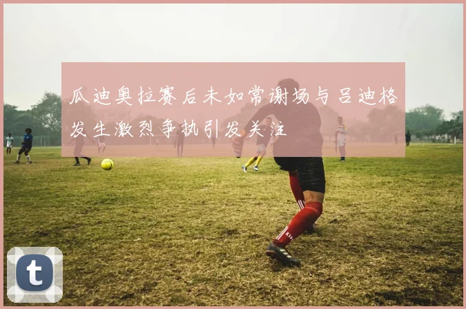 瓜迪奥拉赛后未如常谢场与吕迪格发生激烈争执引发关注